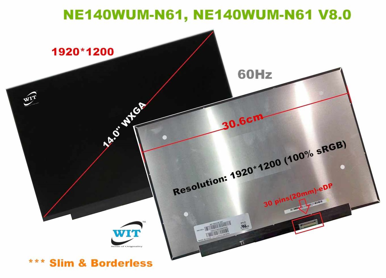 14.0-inch(Slim  Borderless), Width: 30.6cm, Video Tip: 30 pins(20mm)-eDP,  Resolution:1920*1200 (100% sRGB), Frequency: 60Hz, LED display panel,  Model: NE140WUM-N61, NE140WUM-N61 V8.0 WIT Computers